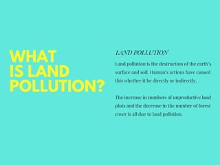WHAT
IS LAND
POLLUTION?
LAND POLLUTION
Land pollution is the destruction of the earth’s
surface and soil. Human’s actions have caused
this whether it be directly or indirectly.
The increase in numbers of unproductive land
plots and the decrease in the number of forest
cover is all due to land pollution.
 