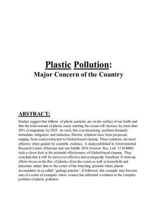 Plastic Pollution:
Major Concern of the Country
ABSTRACT:
Studies suggest that trillions of plastic particles are on the surface of our Earth and
that the total amount of plastic waste entering the ocean will increase by more than
20% of magnitude by 2025. As such, this ever-increasing problem demands
immediate mitigation and reduction. Diverse solutions have been proposed,
ranging from sourcereduction to Global-based cleanup. These solutions are most
effective when guided by scientific evidence. A study published in Environmental
Research Letters (Sherman and van Sebille 2016 Environ. Res. Lett. 11 014006)
took a closer look at the potential effectiveness of Global-based cleanup. They
conclude that it will be most cost-effective and ecologically beneficial if clean-up
efforts focus on the flux of plastics from the coasts as well as household and
industries rather than in the center of the trenching grounds where plastic
accumulates in so called ‘garbage patches’. If followed, this example may become
one of a series of examples where science has informed a solution to the complex
problem of plastic pollution.
 