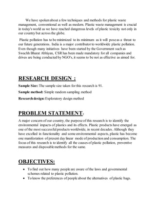 We have spokenabout a few techniques and methods for plastic waste
management, conventional as well as modern. Plastic waste management is crucial
in today's world as we have reached dangerous levels of plastic toxicity not only in
our country but across the globe.
Plastic pollution has to be minimized to its minimum as it will poseas a threat to
our future generations. India is a major contributor to worldwide plastic pollution.
Even though many initiatives have been started by the Government such as
Swachh Bharat Abhiyan, CSR has been made mandatory for all companies and
drives are being conducted by NGO's, it seems to be not as effective as aimed for.
RESEARCH DESIGN :
Sample Size: The sample size taken for this research is 91.
Sample method: Simple random sampling method
Researchdesign: Exploratory design method
PROBLEM STATEMENT:
A major concern of our country, the purposeof this research is to identify the
environmental impacts of plastics and its effects. Plastic products have emerged as
one of the most successful products worldwide, in recent decades. Although they
have excelled in functionality and some environmental aspects, plastic has become
one manifestation of present day linear mode of production and consumption. The
focus of this research is to identify all the causes of plastic pollution, preventive
measures and disposablemethods for the same.
OBJECTIVES:
 To find out how many people are aware of the laws and governmental
schemes related to plastic pollution.
 To know the preferences of people about the alternatives of plastic bags.
 