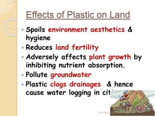 Effects of Plastic on Land
 Spoils environment aesthetics &
hygiene
 Reduces land fertility
 Adversely affects plant growth by
inhibiting nutrient absorption.
 Pollute groundwater
 Plastic clogs drainages & hence
cause water logging in cities
By: Aleena Elizabeth Cyril
 