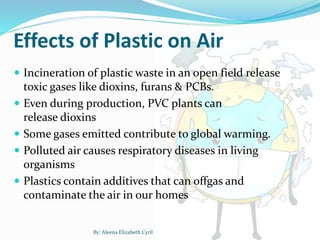  Incineration of plastic waste in an open field release
toxic gases like dioxins, furans & PCBs.
 Even during production, PVC plants can
release dioxins
 Some gases emitted contribute to global warming.
 Polluted air causes respiratory diseases in living
organisms
 Plastics contain additives that can offgas and
contaminate the air in our homes
Effects of Plastic on Air
By: Aleena Elizabeth Cyril
 