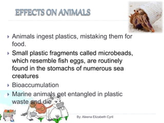  Animals ingest plastics, mistaking them for
food.
 Small plastic fragments called microbeads,
which resemble fish eggs, are routinely
found in the stomachs of numerous sea
creatures
 Bioaccumulation
 Marine animals get entangled in plastic
waste and die
By: Aleena Elizabeth Cyril
 