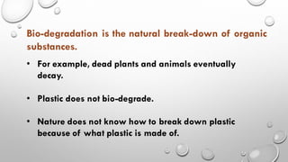• For example, dead plants and animals eventually
decay.
• Plastic does not bio-degrade.
• Nature does not know how to break down plastic
because of what plastic is made of.
Bio-degradation is the natural break-down of organic
substances.
 