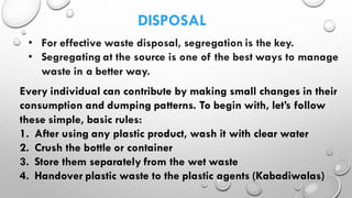 DISPOSAL
• For effective waste disposal, segregation is the key.
• Segregating at the source is one of the best ways to manage
waste in a better way.
Every individual can contribute by making small changes in their
consumption and dumping patterns. To begin with, let’s follow
these simple, basic rules:
1. After using any plastic product, wash it with clear water
2. Crush the bottle or container
3. Store them separately from the wet waste
4. Handover plastic waste to the plastic agents (Kabadiwalas)
 