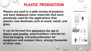 PLASTIC PRODUCTION
Plastics are used in a wide variety of products
and have displaced other materials that were
previously used for the applications that
plastics now dominate such as wood, metal, and
glass.
It can be formed into polyesters for use in
fabrics and textiles, polyvinylidene chloride for
food packaging, and polycarbonates for
eyeglasses and compact discs, among thousands
of other uses.
 
