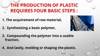 1. The acquirement of raw material,
2. Synthesizing a basic polymer,
3. Compounding the polymer into a usable
fraction,
4. And lastly, molding or shaping the plastic.
THE PRODUCTION OF PLASTIC
REQUIRES FOUR BASIC STEPS :
 