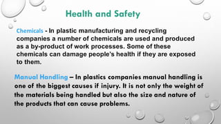 Health and Safety
Chemicals - In plastic manufacturing and recycling
companies a number of chemicals are used and produced
as a by-product of work processes. Some of these
chemicals can damage people’s health if they are exposed
to them.
Manual Handling – In plastics companies manual handling is
one of the biggest causes if injury. It is not only the weight of
the materials being handled but also the size and nature of
the products that can cause problems.
 