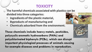 The harmful chemicals associated with plastics can be
divided into three categories:
• Ingredients of the plastic material,
• Byproducts of manufacturing and
• Chemicals adsorbed from the environment.
TOXICITY
These chemicals include heavy metals, pesticides,
polycyclic aromatic hydrocarbons (PAHs) and
polychlorinated biphenyls (PCBs), which can disrupt
important physiological processes of animals causing
for example diseases and problems in reproduction.
 