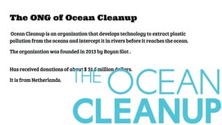 The ONG of Ocean Cleanup
Ocean Cleanup is an organization that develops technology to extract plastic
pollution from the oceans and intercept it in rivers before it reaches the ocean.
The organization was founded in 2013 by Boyan Slat .
Has received donations of about $ 31.5 million dollars.
It is from Netherlands.
 