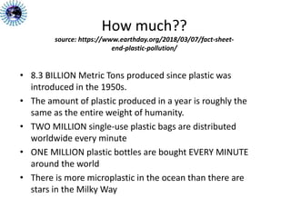 How much??
source: https://www.earthday.org/2018/03/07/fact-sheet-
end-plastic-pollution/
• 8.3 BILLION Metric Tons produced since plastic was
introduced in the 1950s.
• The amount of plastic produced in a year is roughly the
same as the entire weight of humanity.
• TWO MILLION single-use plastic bags are distributed
worldwide every minute
• ONE MILLION plastic bottles are bought EVERY MINUTE
around the world
• There is more microplastic in the ocean than there are
stars in the Milky Way
 