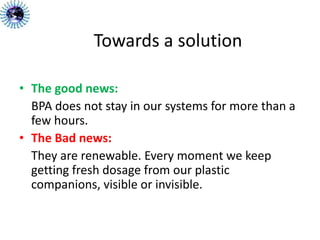 Towards a solution
• The good news:
BPA does not stay in our systems for more than a
few hours.
• The Bad news:
They are renewable. Every moment we keep
getting fresh dosage from our plastic
companions, visible or invisible.
 