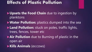 Effects of Plastic Pollution
Upsets the Food Chain due to ingestion by
planktons
Water Pollution: plastics dumped into the sea
Land Pollution: stuck on poles, traffic lights,
trees, fences, tower etc
Air Pollution due to Burning of plastic in the
open air
Kills Animals (ex:cows)
 