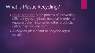 What is Plastic Recycling?
 Plastic recycling is the process of recovering
different types of plastic material in order to
reprocess them into varied other products,
unlike their original form.
 A recycled plastic cant be recycled again
usually
 