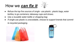 How we can fix it
● Refuse the top five sources of single - use plastic : plastic bags, water
bottles, to go containers, takeaway cups and straws.
● Use a reusable water bottle or shopping bag
● If single-use plastic is unavoidable, choose to support brands that commit
to recycled packaging.
 
