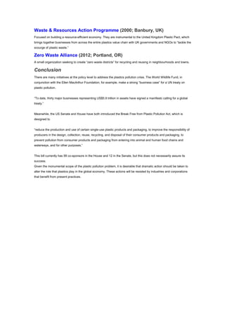 Waste & Resources Action Programme (2000; Banbury, UK)
Focused on building a resource-efficient economy. They are instrumental to the United Kingdom Plastic Pact, which
brings together businesses from across the entire plastics value chain with UK governments and NGOs to “tackle the
scourge of plastic waste.”
Zero Waste Alliance (2012; Portland, OR)
A small organization seeking to create “zero waste districts” for recycling and reusing in neighbourhoods and towns.
Conclusion
There are many initiatives at the policy level to address the plastics pollution crisis. The World Wildlife Fund, in
conjunction with the Ellen MacArthur Foundation, for example, make a strong “business case” for a UN treaty on
plastic pollution.
“To date, thirty major businesses representing US$5.9 trillion in assets have signed a manifesto calling for a global
treaty.”
Meanwhile, the US Senate and House have both introduced the Break Free from Plastic Pollution Act, which is
designed to
“reduce the production and use of certain single-use plastic products and packaging, to improve the responsibility of
producers in the design, collection, reuse, recycling, and disposal of their consumer products and packaging, to
prevent pollution from consumer products and packaging from entering into animal and human food chains and
waterways, and for other purposes.”
This bill currently has 99 co-sponsors in the House and 12 in the Senate, but this does not necessarily assure its
success.
Given the monumental scope of the plastic pollution problem, it is desirable that dramatic action should be taken to
alter the role that plastics play in the global economy. These actions will be resisted by industries and corporations
that benefit from present practices.
 