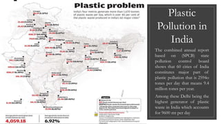 Plastic
Pollution in
India
The combined annual report
based on (SPCB) state
pollution control board
shows that 60 cities of India
constitutes major part of
plastic pollution that is 2594o
tones per day that means 9.4
million tones per year.
Among these Delhi being the
highest generator of plastic
waste in India which accounts
for 9600 mt per day
 