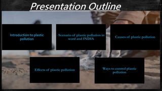 Presentation Outline
Introduction to plastic
pollution
Causes of plastic pollution
Effects of plastic pollution Ways to control plastic
pollution
Scenario of plastic pollution in
word and INDIA
 