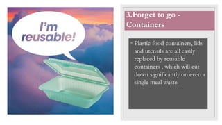 • Plastic food containers, lids
and utensils are all easily
replaced by reusable
containers , which will cut
down significantly on even a
single meal waste.
3.Forget to go -
Containers
 