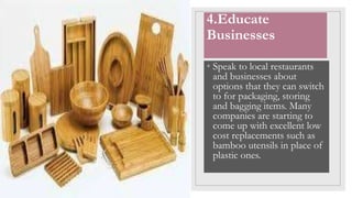 4.Educate
Businesses
• Speak to local restaurants
and businesses about
options that they can switch
to for packaging, storing
and bagging items. Many
companies are starting to
come up with excellent low
cost replacements such as
bamboo utensils in place of
plastic ones.
 