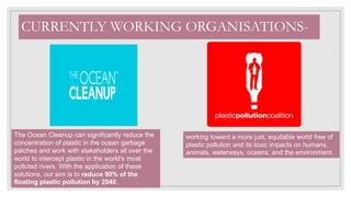 CURRENTLY WORKING ORGANISATIONS-
working toward a more just, equitable world free of
plastic pollution and its toxic impacts on humans,
animals, waterways, oceans, and the environment.
The Ocean Cleanup can significantly reduce the
concentration of plastic in the ocean garbage
patches and work with stakeholders all over the
world to intercept plastic in the world's most
polluted rivers. With the application of these
solutions, our aim is to reduce 90% of the
floating plastic pollution by 2040.
 