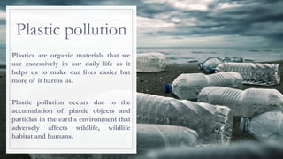Plastic pollution
Plastics are organic materials that we
use excessively in our daily life as it
helps us to make our lives easier but
more of it harms us.
Plastic pollution occurs due to the
accumulation of plastic objects and
particles in the earths environment that
adversely affects wildlife, wildlife
habitat and humans.
 