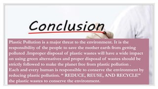 Plastic Pollution is a major threat to the environment. It is the
responsibility of the people to save the mother earth from getting
polluted .Improper disposal of plastic wastes will have a wide impact
on using green alternatives and proper disposal of wastes should be
strictly followed to make the planet free from plastic pollution .
Each and every human is responsible to conserve the environment by
reducing plastic pollution. “ REDUCE, REUSE, AND RECYCLE”
the plastic wastes to conserve the environment.
 