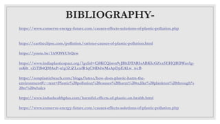 BIBLIOGRAPHY-
https://www.conserve-energy-future.com/causes-effects-solutions-of-plastic-pollution.php
https://eartheclipse.com/pollution/various-causes-of-plastic-pollution.html
https://youtu.be/IA9O9YUbQew
https://www.indiaplasticspact.org/?gclid=Cj0KCQjwm9yJBhDTARIsABKIcGZvz5EHQBDWao1g-
mK0t_vZiTB4Q50AxP-n1g3ZiZLcufR1qCMDdwMaApDpEALw_wcB
https://nonplasticbeach.com/blogs/latest/how-does-plastic-harm-the-
environment#:~:text=Plastic%20pollution%20causes%20harm%20to,like%20plankton%20through%
20to%20whales
https://www.indushealthplus.com/harmful-effects-of-plastic-on-health.html
https://www.conserve-energy-future.com/causes-effects-solutions-of-plastic-pollution.php
 