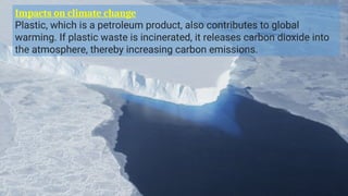 Impacts on climate change
Plastic, which is a petroleum product, also contributes to global
warming. If plastic waste is incinerated, it releases carbon dioxide into
the atmosphere, thereby increasing carbon emissions.
 