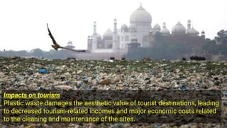 Impacts on tourism
Plastic waste damages the aesthetic value of tourist destinations, leading
to decreased tourism-related incomes and major economic costs related
to the cleaning and maintenance of the sites.
 