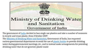 The government of India decided to ban single use plastics and take a number of measures
to recycle and reuse plastic, from 2 October 2019.
The Ministry of Drinking Water and Sanitation, Government of India, has requested
various governmental departments to avoid the use of plastic bottles to provide drinking
water during governmental meetings, etc., and to instead make arrangements for providing
drinking water that do not generate plastic waste
 