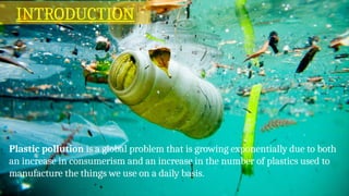 Plastic pollution is a global problem that is growing exponentially due to both
an increase in consumerism and an increase in the number of plastics used to
manufacture the things we use on a daily basis.
INTRODUCTION
 