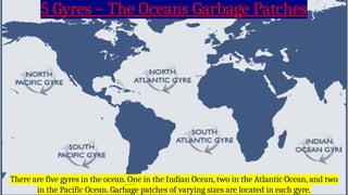 5 Gyres – The Oceans Garbage Patches
There are five gyres in the ocean. One in the Indian Ocean, two in the Atlantic Ocean, and two
in the Pacific Ocean. Garbage patches of varying sizes are located in each gyre.
 