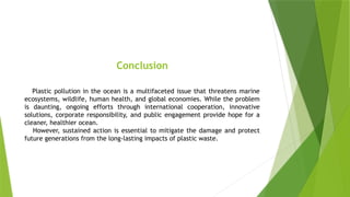 Conclusion
Plastic pollution in the ocean is a multifaceted issue that threatens marine
ecosystems, wildlife, human health, and global economies. While the problem
is daunting, ongoing efforts through international cooperation, innovative
solutions, corporate responsibility, and public engagement provide hope for a
cleaner, healthier ocean.
However, sustained action is essential to mitigate the damage and protect
future generations from the long-lasting impacts of plastic waste.
 