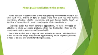 Plastic pollution in oceans is one of the most pressing environmental issues of our
time. Each year, millions of tons of plastic waste find their way into marine
ecosystems, affecting wildlife, ecosystems, and even human health. Here’s an
overview of the problem, its impacts, and ongoing efforts to mitigate it.
Although plastic has many beneficial applications, we have developed an
addiction to single-use plastic products, which has detrimental effects on the
environment, society, economy, and human health.
Up to five trillion plastic bags are used annually worldwide, and one million
plastic bottles are bought every minute. Approximately 50% of all plastic produced
is made to be used only once before being discarded.
About plastic pollution in the oceans
 