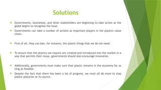 Solutions
 Governments, businesses, and other stakeholders are beginning to take action as the
globe begins to recognize the issue.
 Governments can take a number of actions as important players in the plastics value
chain:
 First of all, they can ban, for instance, the plastic things that we do not need.
 To ensure that the plastics we require are created and introduced into the market in a
way that permits their reuse, governments should also encourage innovation.
 Additionally, governments must make sure that plastic remains in the economy for as
long as feasible.
 Despite the fact that there has been a lot of progress, we must all do more to stop
plastic pollution at its source.
 