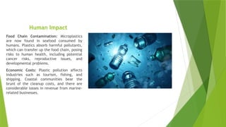 Human Impact
Food Chain Contamination: Microplastics
are now found in seafood consumed by
humans. Plastics absorb harmful pollutants,
which can transfer up the food chain, posing
risks to human health, including potential
cancer risks, reproductive issues, and
developmental problems.
Economic Costs: Plastic pollution affects
industries such as tourism, fishing, and
shipping. Coastal communities bear the
brunt of the cleanup costs, and there are
considerable losses in revenue from marine-
related businesses.
 