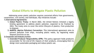Global Efforts to Mitigate Plastic Pollution
Addressing ocean plastic pollution requires concerted efforts from governments,
corporations, civil society, and individuals. Key initiatives include:
1.International Agreements:
1. Global Plastics Treaty: In March 2022, the United Nations initiated a legally
binding agreement to address plastic pollution, expected to be finalized by
2024. The treaty aims to cover the entire lifecycle of plastics, from production
to disposal.
2. MARPOL (Marine Pollution) Convention: This international agreement aims to
prevent pollution from ships, including plastic waste, by regulating waste
disposal practices at sea.
2.Corporate and Industry Action:
1. Extended Producer Responsibility (EPR): This policy approach holds producers
accountable for the end-of-life impacts of their products, encouraging them to
design more sustainable packaging and reduce plastic use.
 