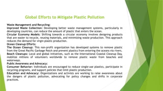 Global Efforts to Mitigate Plastic Pollution
Waste Management and Recycling:
Improved Waste Collection: Developing better waste management systems, particularly in
developing countries, can reduce the amount of plastic that enters the ocean.
Circular Economy Models: Shifting towards a circular economy involves designing products
that are easier to recycle, reusing materials, and minimizing waste production. This approach
reduces the demand for virgin plastic production.
Ocean Cleanup Efforts:
The Ocean Cleanup: This non-profit organization has developed systems to remove plastic
from the Great Pacific Garbage Patch and prevent plastics from entering the oceans via rivers.
Beach Cleanups: Local and global initiatives, such as the International Coastal Cleanup Day,
mobilize millions of volunteers worldwide to remove plastic waste from beaches and
waterways.
Public Awareness and Advocacy:
Consumer Behavior: Individuals are encouraged to reduce single-use plastics, participate in
recycling programs, and support policies that limit plastic production.
Education and Advocacy: Organizations and activists are working to raise awareness about
the dangers of plastic pollution, advocating for policy changes and shifts in corporate
practices.
 