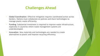 Challenges Ahead
• Global Coordination: Effective mitigation requires coordinated action across
borders. Nations must collaborate on policies and share technologies to
manage plastic waste efficiently.
• Funding: Substantial investment is required to improve waste infrastructure,
especially in countries where waste management systems are
underdeveloped.
• Innovation: New materials and technologies are needed to create
alternatives to plastic and improve recycling efficiency.
 