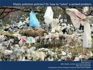 Plastic pollution policies? Or, how to “solve” a wicked problem.




                                                                           Max Liboiron
                                             ABD, Media, Culture and Communication
                                                                   New York University
                            Coordinator, Plastic Pollution Coalition East Coast Chapter
 