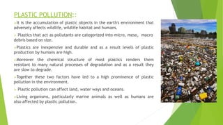 PLASTIC POLLUTION::
It is the accumulation of plastic objects in the earth's environment that
adversely affects wildlife, wildlife habitat and humans.
 Plastics that act as pollutants are categorized into micro, meso, macro
debris based on size.
Plastics are inexpensive and durable and as a result levels of plastic
production by humans are high.
Moreover the chemical structure of most plastics renders them
resistant to many natural processes of degradation and as a result they
are slow to degrade.
Together these two factors have led to a high prominence of plastic
pollution in the environment.
 Plastic pollution can affect land, water ways and oceans.
Living organisms, particularly marine animals as well as humans are
also affected by plastic pollution.
 