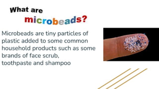 Microbeads are tiny particles of
plastic added to some common
household products such as some
brands of face scrub,
toothpaste and shampoo
 