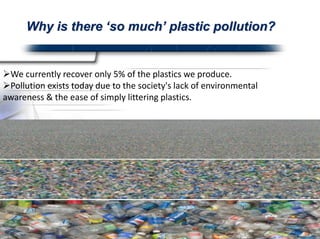 Why is there ‘so much’ Plastic Pollution?? 
We currently recover only 5% of the plastics we produce. 
Pollution exists today due to the society's lack of environmental 
awareness & the ease of simply littering plastics.  
 