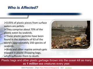 Who is Affected? 
0.05% of plastic pieces from surface 
waters are pellets 
They comprise about 70% of the plastic 
eaten by seabirds. 
These plastic particles have been found 
in the stomachs of 63 of the world's 
approximately 250 species of seabirds. 
Birds and other marine animals gets 
trapped in plastic shopping bags, which 
suffocate them to death. 
Plastic bags and other plastic garbage thrown into the ocean kill as many 
as 1 million sea creatures every year. 
EEES Presentation │Topic- Plastic Pollution & Management│ CS-1 | Ankit Mishra | Arun Choudhary 
 