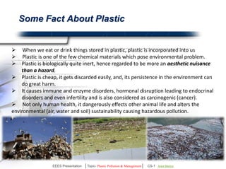 Is It Really Harmful?? 
Yes, it is.. 
 When we eat or drink things stored in plastic, 
plastic is incorporated into us. 
 Plastic is one of the few chemical materials which 
pose environmental problem. 
 Plastic is biologically quite inert, hence regarded to 
be more an aesthetic nuisance than a hazard. 
 Plastic is cheap, it gets discarded easily, and, its 
persistence in the environment can do great harm. 
 It causes immune and enzyme disorders, hormonal 
disruption leading to endocrinal disorders and even 
infertility and is also considered as carcinogenic 
(cancer). 
 Not only human health, it dangerously effects 
other animal life and alters the environmental (air, 
water and soil) sustainability causing hazardous 
pollution. 
EEES Presentation │Topic- Plastic Pollution & Management│ CS-1 | Ankit Mishra | Arun Choudhary 
 