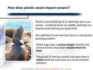 How does plastic waste impact oceans? 
Plastic is accumulating at an alarming rate in our 
oceans - wreaking havoc on wildlife, polluting our 
beaches and entering our food chain. 
Our addiction to use-and-toss items is causing this 
growing problem. 
Plastic bags pose a serious danger to birds and 
marine animals that often mistake them for 
food. 
Thousands of marine animals and more than 1 
million birds die each year as a result of plastic 
pollution. 
EEES Presentation │Topic- Plastic Pollution & Management│ CS-1 | Ankit Mishra | Arun Choudhary 
 