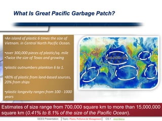 What Is Great Pacific Garbage Patch? 
•An island of plastic 6 times the size 
of Vietnam in Central North Pacific 
Ocean. 
•Over 300,000 pieces of plastic/sq. 
mile. 
•Plastic outnumbers plankton 6 to 1. 
•80% of plastic from land-based 
sources, 20% from ships. 
Estimates of size range from 700,000 square km to more than 15,000,000 
square km (0.41% to 8.1% of the size of the Pacific Ocean). 
EEES Presentation │Topic- Plastic Pollution & Management│ CS-1 | Ankit Mishra | Arun Choudhary 
 