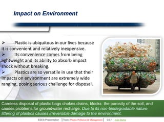 Impact on Environment 
 Plastic is ubiquitous in our lives because 
it is convenient and relatively inexpensive. 
 Its convenience comes from being 
lightweight and its ability to absorb impact 
shock without breaking. 
 Plastics are so versatile in use that their 
impacts on environment are extremely wide 
ranging, posing serious challenge for disposal. 
Careless disposal of plastic bags chokes drains, blocks the porosity of the soil, 
and causes problems for groundwater recharge. Due to its non-biodegradable 
nature, littering of plastics causes irreversible damage to the environment. 
EEES Presentation │Topic- Plastic Pollution & Management│ CS-1 | Ankit Mishra | Arun Choudhary 
 