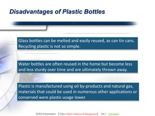 Disadvantages of Plastic Bottles 
Difficult To Recycle Glass bottles can be melted and 
easily reused, as can tin cans. 
Recycling plastic is not so simple. 
Water bottles are often reused in the 
home but become less and less sturdy 
over time and are ultimately thrown away. 
Plastic is manufactured using oil by-products and 
natural gas, materials that could be used in numerous 
other applications. 
EEES Presentation │Topic- Plastic Pollution & Management│ CS-1 | Ankit Mishra | Arun Choudhary 
 