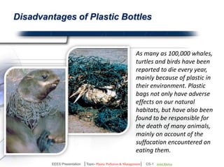Disadvantages of Plastic Products 
As many as 100,000 whales, 
turtles and birds have been 
reported to die every year, 
because of plastic in 
environment. 
Plastic not only have adverse 
effects on our natural habitats, 
but have also been found to be 
responsible for the death of 
many animals, mainly on 
account of the suffocation 
encountered on eating them. 
EEES Presentation │Topic- Plastic Pollution & Management│ CS-1 | Ankit Mishra | Arun Choudhary 
 